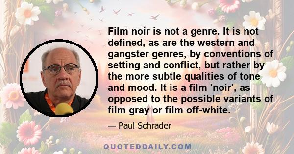 Film noir is not a genre. It is not defined, as are the western and gangster genres, by conventions of setting and conflict, but rather by the more subtle qualities of tone and mood. It is a film 'noir', as opposed to