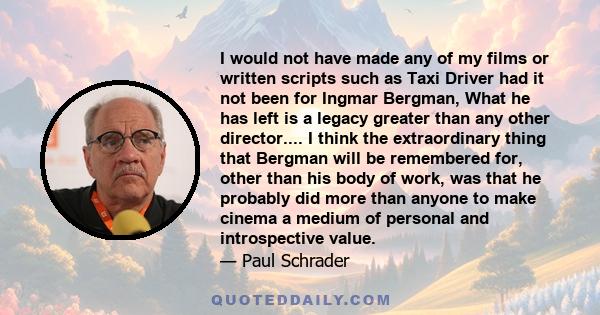 I would not have made any of my films or written scripts such as Taxi Driver had it not been for Ingmar Bergman, What he has left is a legacy greater than any other director.... I think the extraordinary thing that