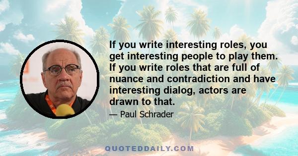 If you write interesting roles, you get interesting people to play them. If you write roles that are full of nuance and contradiction and have interesting dialog, actors are drawn to that.