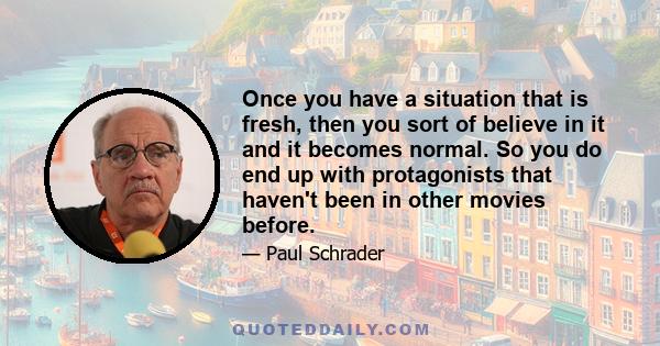 Once you have a situation that is fresh, then you sort of believe in it and it becomes normal. So you do end up with protagonists that haven't been in other movies before.