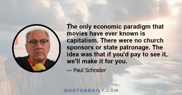 The only economic paradigm that movies have ever known is capitalism. There were no church sponsors or state patronage. The idea was that if you'd pay to see it, we'll make it for you.