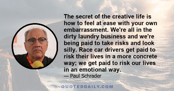 The secret of the creative life is how to feel at ease with your own embarrassment. We're all in the dirty laundry business and we're being paid to take risks and look silly. Race car drivers get paid to risk their