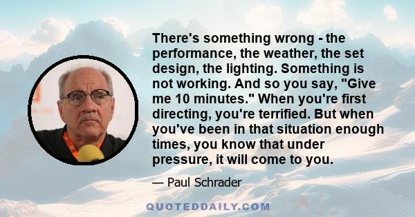 There's something wrong - the performance, the weather, the set design, the lighting. Something is not working. And so you say, Give me 10 minutes. When you're first directing, you're terrified. But when you've been in