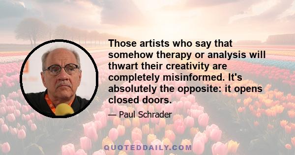 Those artists who say that somehow therapy or analysis will thwart their creativity are completely misinformed. It's absolutely the opposite: it opens closed doors.