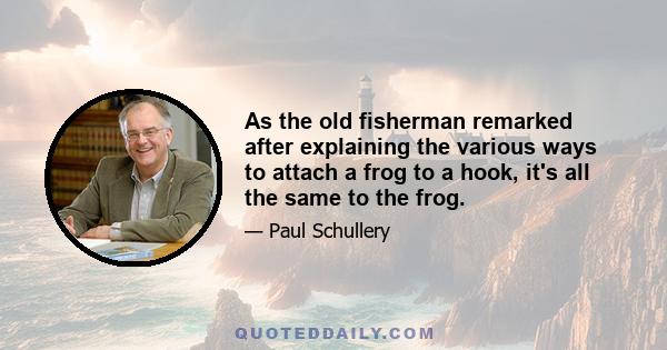 As the old fisherman remarked after explaining the various ways to attach a frog to a hook, it's all the same to the frog.