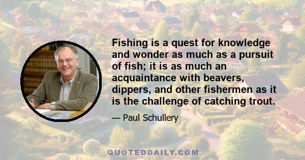 Fishing is a quest for knowledge and wonder as much as a pursuit of fish; it is as much an acquaintance with beavers, dippers, and other fishermen as it is the challenge of catching trout.