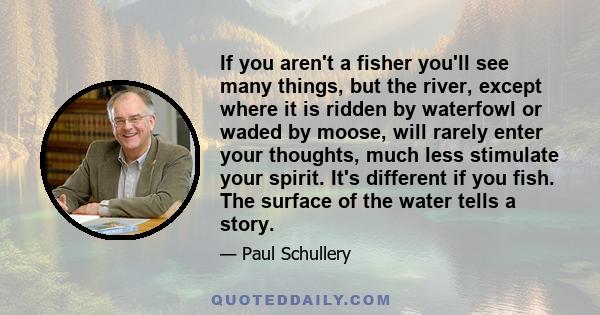 If you aren't a fisher you'll see many things, but the river, except where it is ridden by waterfowl or waded by moose, will rarely enter your thoughts, much less stimulate your spirit. It's different if you fish. The