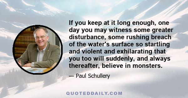 If you keep at it long enough, one day you may witness some greater disturbance, some rushing breach of the water's surface so startling and violent and exhilarating that you too will suddenly, and always thereafter,