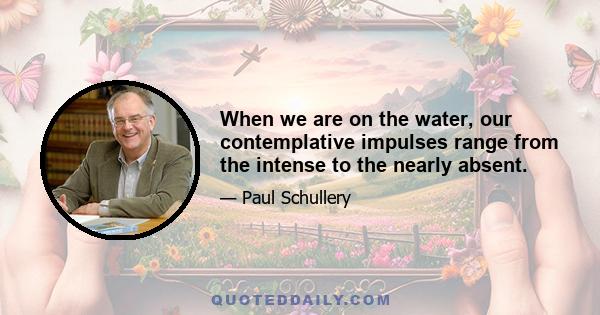 When we are on the water, our contemplative impulses range from the intense to the nearly absent.