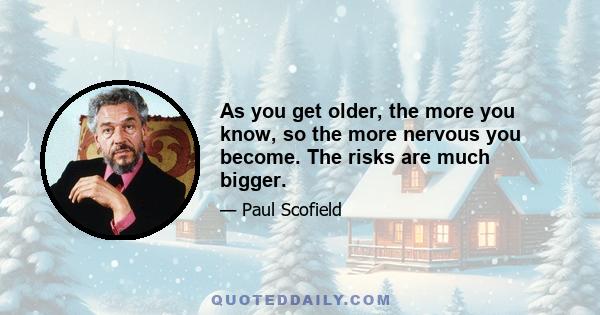 As you get older, the more you know, so the more nervous you become. The risks are much bigger.