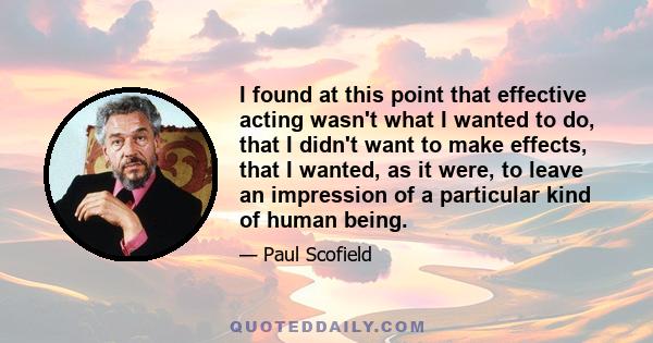 I found at this point that effective acting wasn't what I wanted to do, that I didn't want to make effects, that I wanted, as it were, to leave an impression of a particular kind of human being.