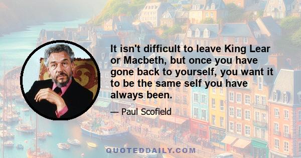 It isn't difficult to leave King Lear or Macbeth, but once you have gone back to yourself, you want it to be the same self you have always been.