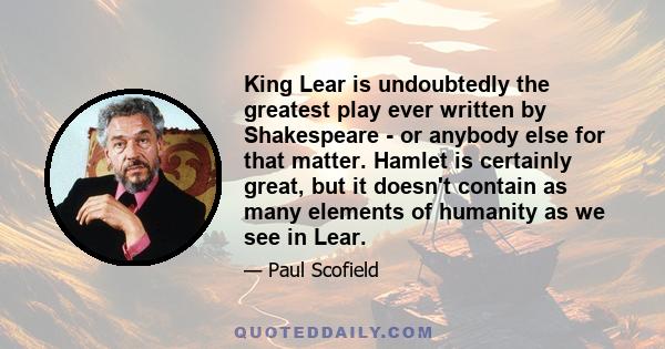 King Lear is undoubtedly the greatest play ever written by Shakespeare - or anybody else for that matter. Hamlet is certainly great, but it doesn't contain as many elements of humanity as we see in Lear.