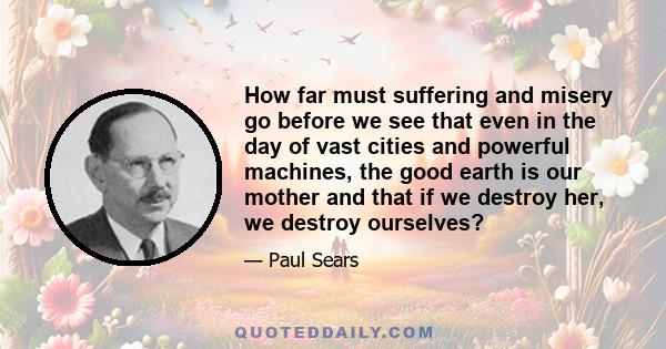 How far must suffering and misery go before we see that even in the day of vast cities and powerful machines, the good earth is our mother and that if we destroy her, we destroy ourselves?