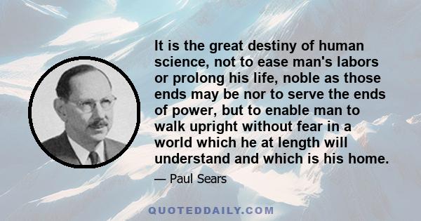 It is the great destiny of human science, not to ease man's labors or prolong his life, noble as those ends may be nor to serve the ends of power, but to enable man to walk upright without fear in a world which he at