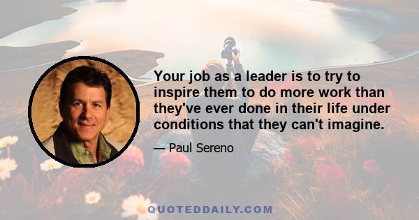 Your job as a leader is to try to inspire them to do more work than they've ever done in their life under conditions that they can't imagine.