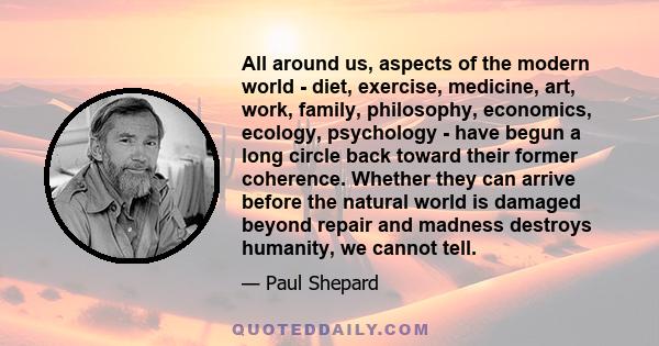 All around us, aspects of the modern world - diet, exercise, medicine, art, work, family, philosophy, economics, ecology, psychology - have begun a long circle back toward their former coherence. Whether they can arrive 