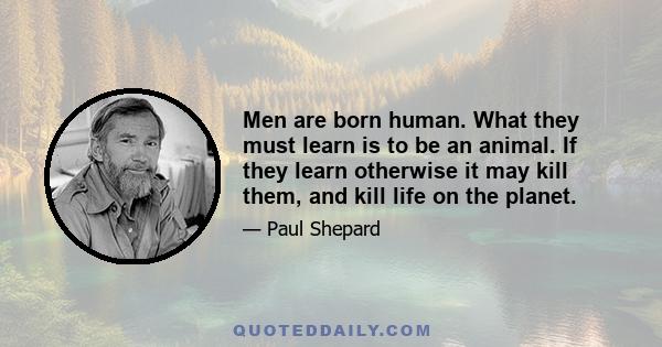 Men are born human. What they must learn is to be an animal. If they learn otherwise it may kill them, and kill life on the planet.