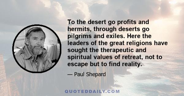 To the desert go profits and hermits, through deserts go pilgrims and exiles. Here the leaders of the great religions have sought the therapeutic and spiritual values of retreat, not to escape but to find reality.