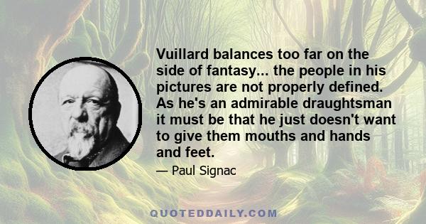 Vuillard balances too far on the side of fantasy... the people in his pictures are not properly defined. As he's an admirable draughtsman it must be that he just doesn't want to give them mouths and hands and feet.