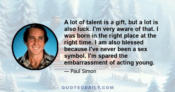 A lot of talent is a gift, but a lot is also luck. I'm very aware of that. I was born in the right place at the right time. I am also blessed because I've never been a sex symbol. I'm spared the embarrassment of acting