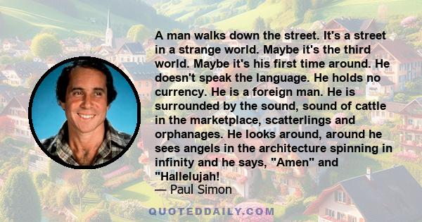 A man walks down the street. It's a street in a strange world. Maybe it's the third world. Maybe it's his first time around. He doesn't speak the language. He holds no currency. He is a foreign man. He is surrounded by