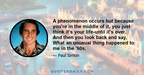 A phenomenon occurs but because you're in the middle of it, you just think it's your life-until it's over. And then you look back and say, What an unusual thing happened to me in the '60s.