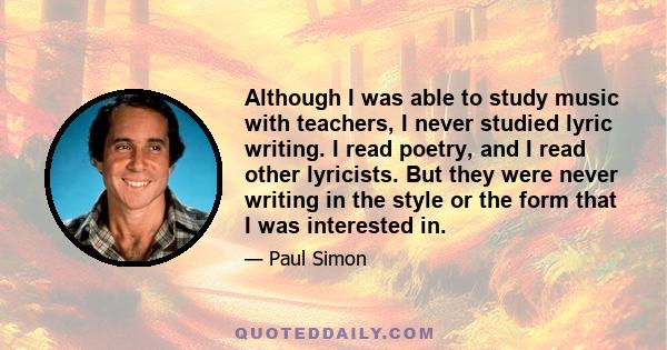 Although I was able to study music with teachers, I never studied lyric writing. I read poetry, and I read other lyricists. But they were never writing in the style or the form that I was interested in.