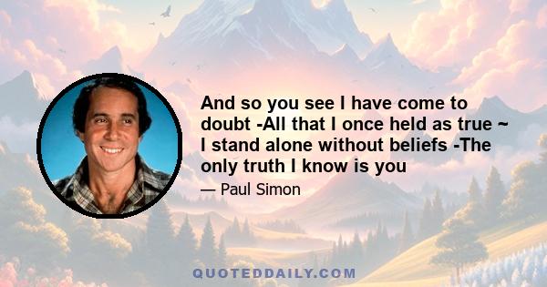 And so you see I have come to doubt -All that I once held as true ~ I stand alone without beliefs -The only truth I know is you