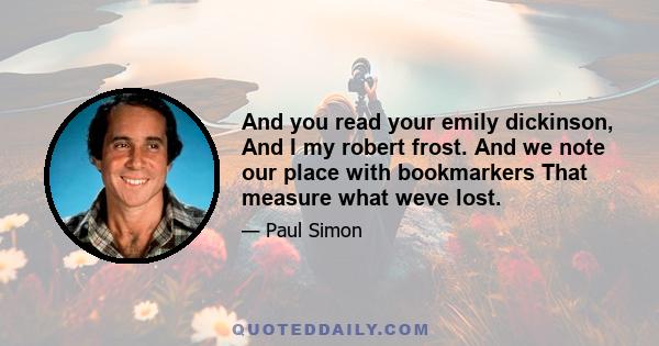 And you read your emily dickinson, And I my robert frost. And we note our place with bookmarkers That measure what weve lost.