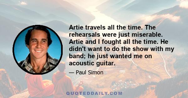 Artie travels all the time. The rehearsals were just miserable. Artie and I fought all the time. He didn't want to do the show with my band; he just wanted me on acoustic guitar.