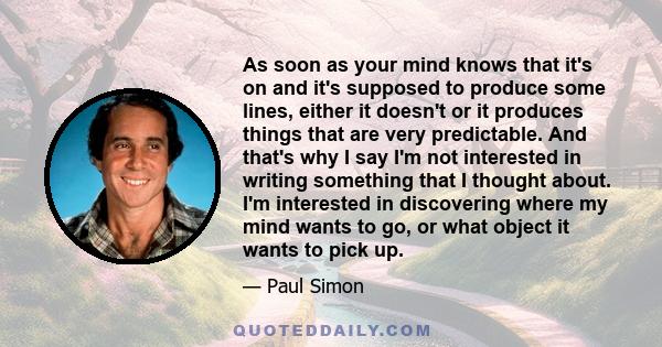 As soon as your mind knows that it's on and it's supposed to produce some lines, either it doesn't or it produces things that are very predictable. And that's why I say I'm not interested in writing something that I