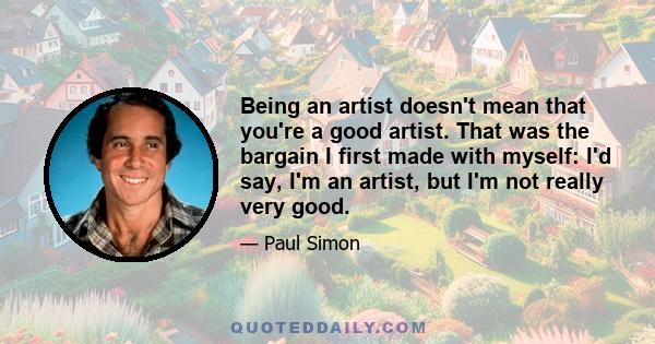 Being an artist doesn't mean that you're a good artist. That was the bargain I first made with myself: I'd say, I'm an artist, but I'm not really very good.