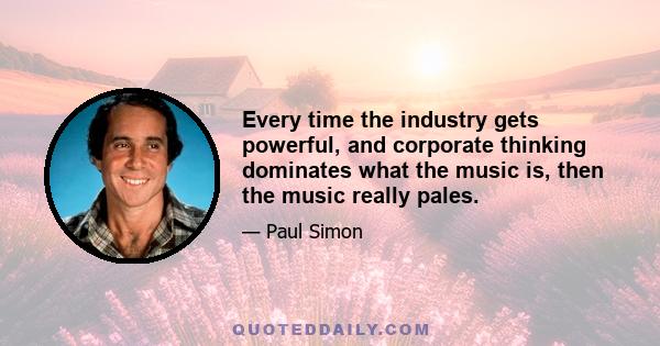 Every time the industry gets powerful, and corporate thinking dominates what the music is, then the music really pales.