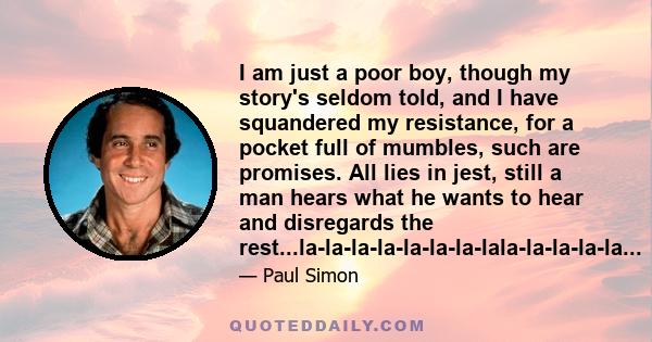 I am just a poor boy, though my story's seldom told, and I have squandered my resistance, for a pocket full of mumbles, such are promises. All lies in jest, still a man hears what he wants to hear and disregards the