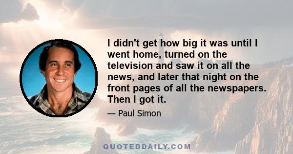 I didn't get how big it was until I went home, turned on the television and saw it on all the news, and later that night on the front pages of all the newspapers. Then I got it.