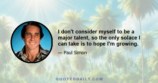 I don't consider myself to be a major talent, so the only solace I can take is to hope I'm growing.