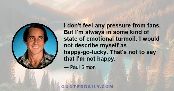 I don't feel any pressure from fans. But I'm always in some kind of state of emotional turmoil. I would not describe myself as happy-go-lucky. That's not to say that I'm not happy.