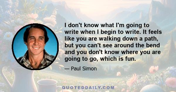 I don't know what I'm going to write when I begin to write. It feels like you are walking down a path, but you can't see around the bend and you don't know where you are going to go, which is fun.