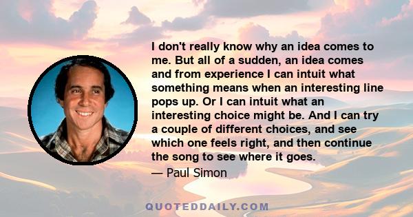 I don't really know why an idea comes to me. But all of a sudden, an idea comes and from experience I can intuit what something means when an interesting line pops up. Or I can intuit what an interesting choice might