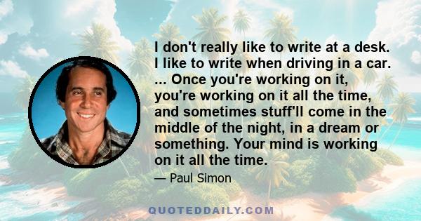 I don't really like to write at a desk. I like to write when driving in a car. ... Once you're working on it, you're working on it all the time, and sometimes stuff'll come in the middle of the night, in a dream or