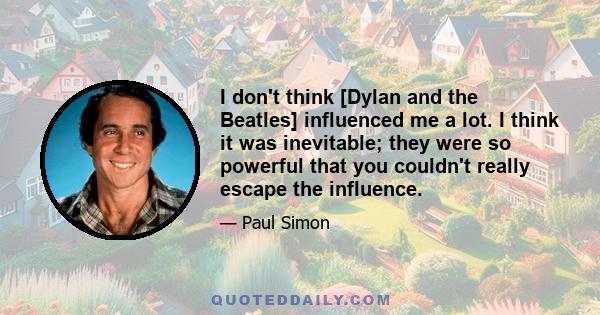 I don't think [Dylan and the Beatles] influenced me a lot. I think it was inevitable; they were so powerful that you couldn't really escape the influence.