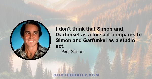 I don't think that Simon and Garfunkel as a live act compares to Simon and Garfunkel as a studio act.