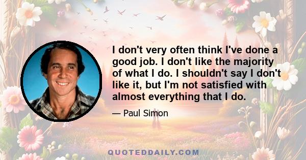 I don't very often think I've done a good job. I don't like the majority of what I do. I shouldn't say I don't like it, but I'm not satisfied with almost everything that I do.