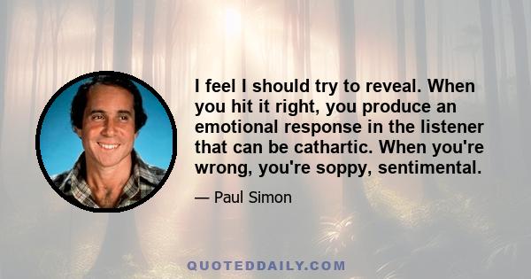 I feel I should try to reveal. When you hit it right, you produce an emotional response in the listener that can be cathartic. When you're wrong, you're soppy, sentimental.