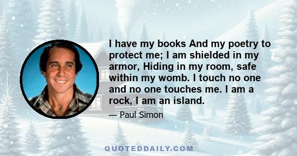 I have my books And my poetry to protect me; I am shielded in my armor, Hiding in my room, safe within my womb. I touch no one and no one touches me. I am a rock, I am an island.