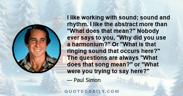 I like working with sound; sound and rhythm. I like the abstract more than What does that mean? Nobody ever says to you, Why did you use a harmonium? Or What is that ringing sound that occurs here? The questions are