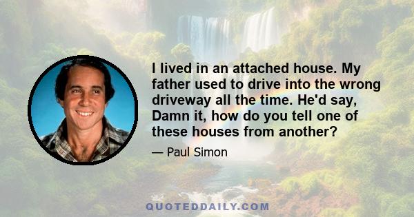 I lived in an attached house. My father used to drive into the wrong driveway all the time. He'd say, Damn it, how do you tell one of these houses from another?