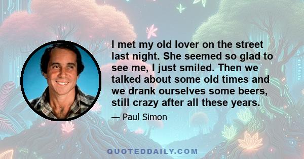 I met my old lover on the street last night. She seemed so glad to see me, I just smiled. Then we talked about some old times and we drank ourselves some beers, still crazy after all these years.