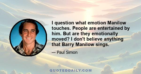 I question what emotion Manilow touches. People are entertained by him. But are they emotionally moved? I don't believe anything that Barry Manilow sings.